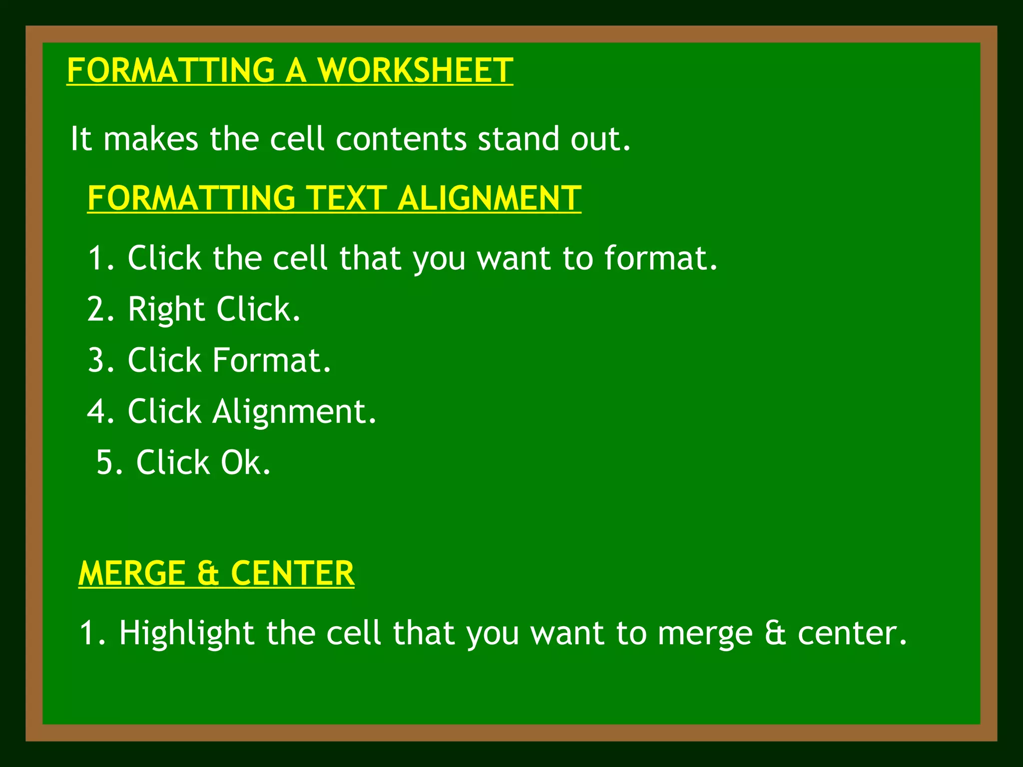 FORMATTING A WORKSHEET It makes the cell contents stand out. 1. Click the cell that you want to format. FORMATTING TEXT ALIGNMENT 2. Right Click. 3. Click Format. 4. Click Alignment. 5. Click Ok. MERGE & CENTER 1. Highlight the cell that you want to merge & center. 