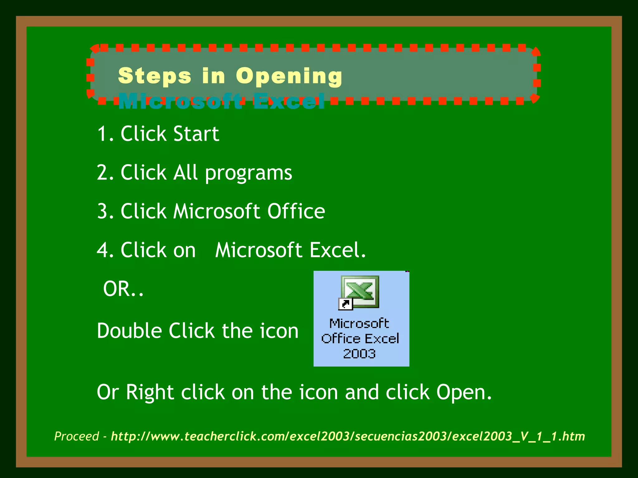 Click Start  Click All programs Click Microsoft Office  Click on   Microsoft Excel. OR.. Double Click the icon Or Right click on the icon and click Open. Proceed -   http://www.teacherclick.com/excel2003/secuencias2003/excel2003_V_1_1.htm Steps in Opening  Microsoft Excel 