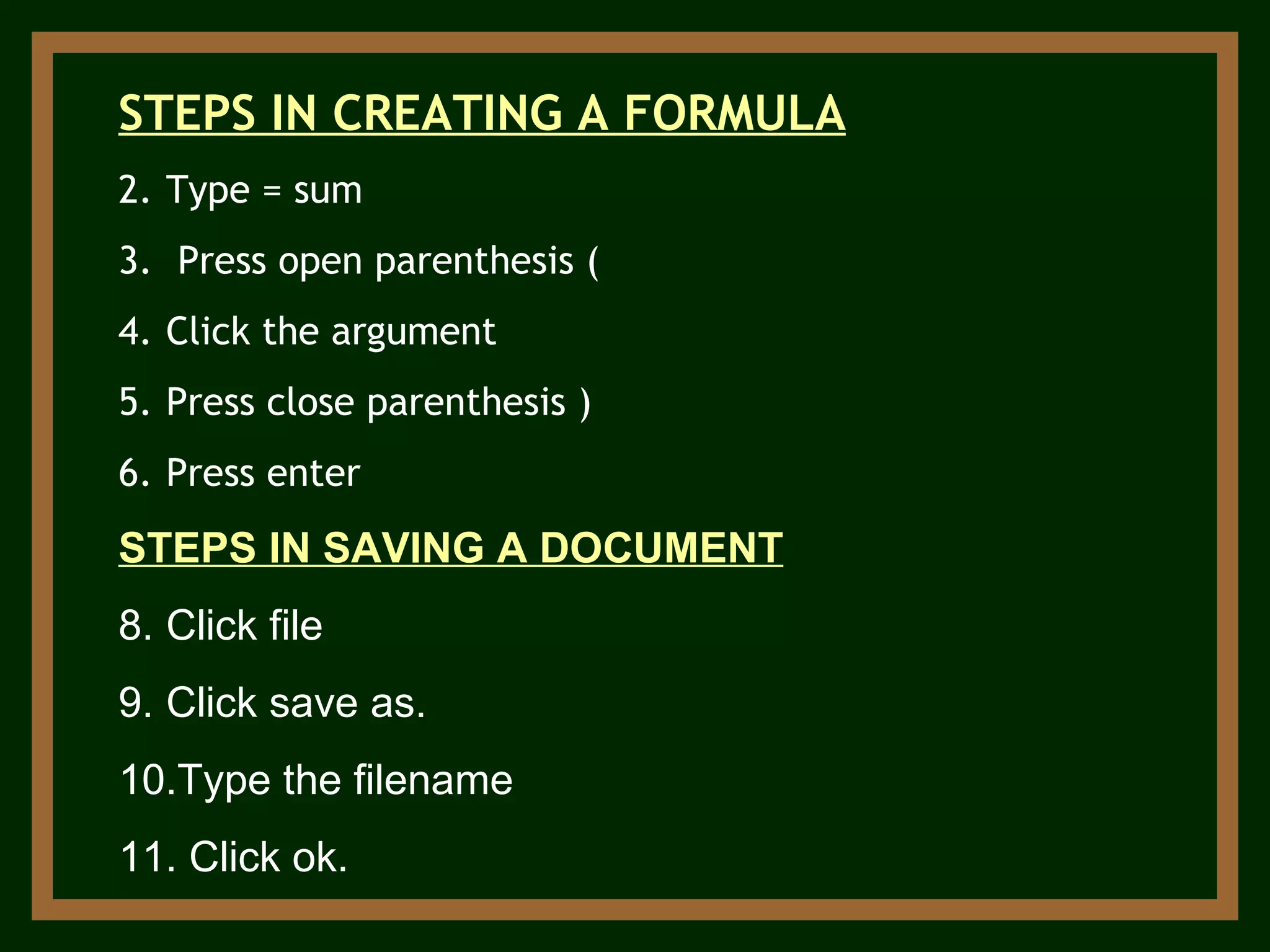 STEPS IN CREATING A FORMULA Type = sum Press open parenthesis ( Click the argument Press close parenthesis ) Press enter STEPS IN SAVING A DOCUMENT Click file Click save as. Type the filename Click ok. 