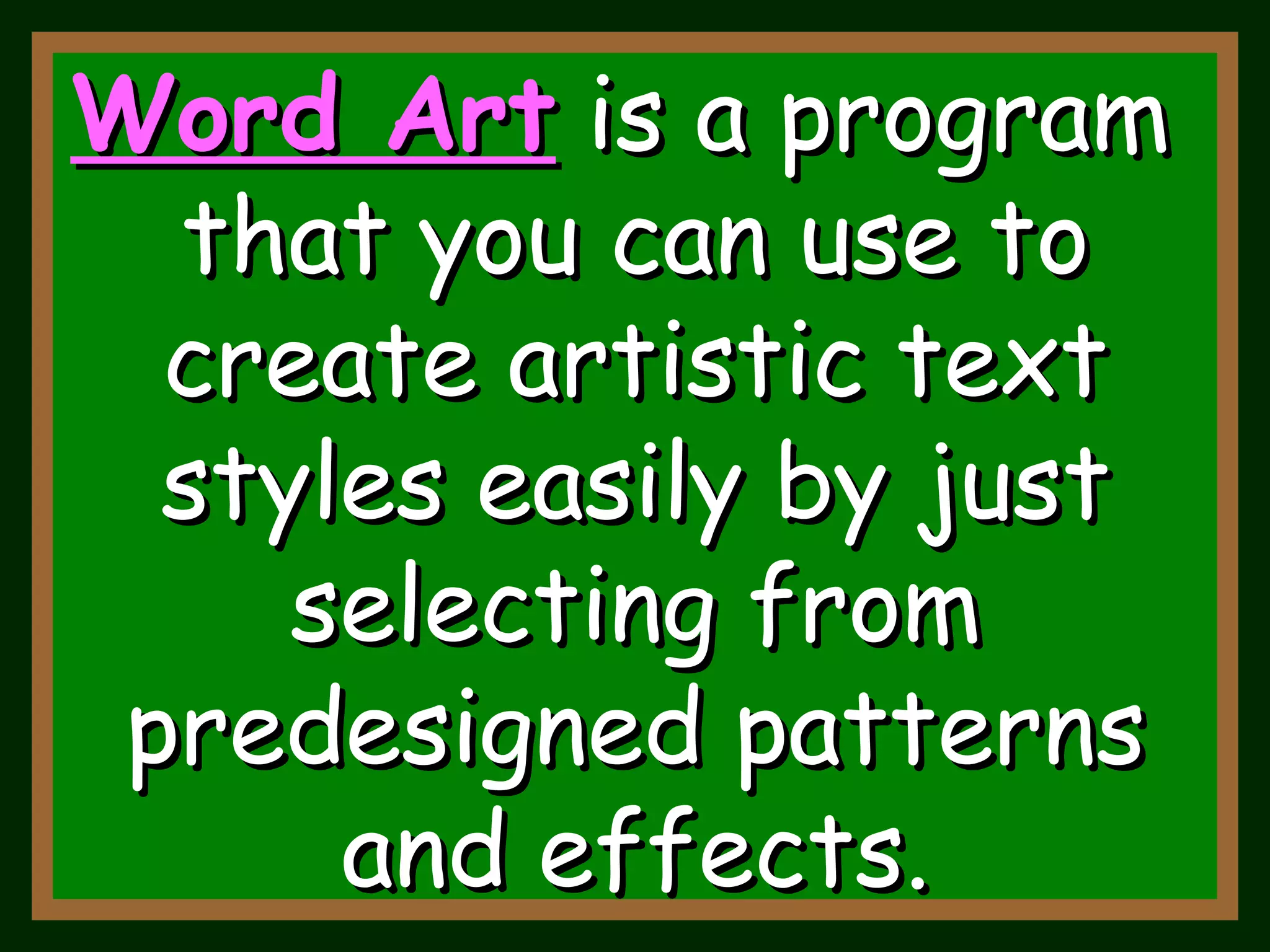 Word Art   is a program  that you can use to create artistic text styles easily by just selecting from predesigned patterns and effects. 