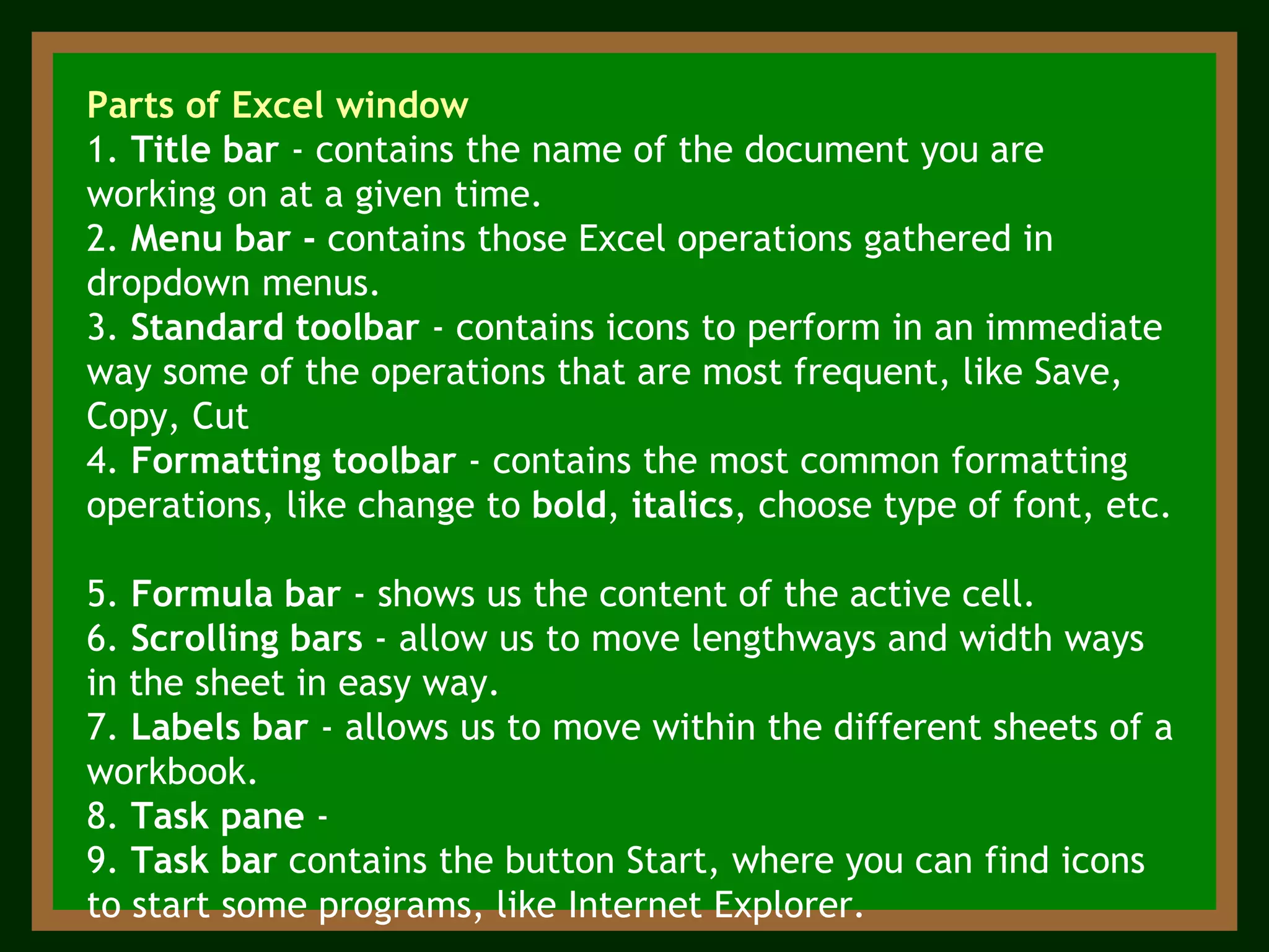 Parts of Excel window 1.  Title bar  - contains the name of the document you are working on at a given time. 2.  Menu bar -  contains those Excel operations gathered in dropdown menus.  3.  Standard toolbar  - contains icons to perform in an immediate way some of the operations that are most frequent, like Save, Copy, Cut 4.  Formatting toolbar  - contains the most common formatting operations, like change to  bold ,  italics , choose type of font, etc.  5.  Formula bar  - shows us the content of the active cell. 6.  Scrolling bars  - allow us to move lengthways and width ways in the sheet in easy way.   7.  Labels bar  - allows us to move within the different sheets of a workbook.  8.  Task pane  -  9.  Task bar  contains the button Start, where you can find icons to start some programs, like Internet Explorer. 
