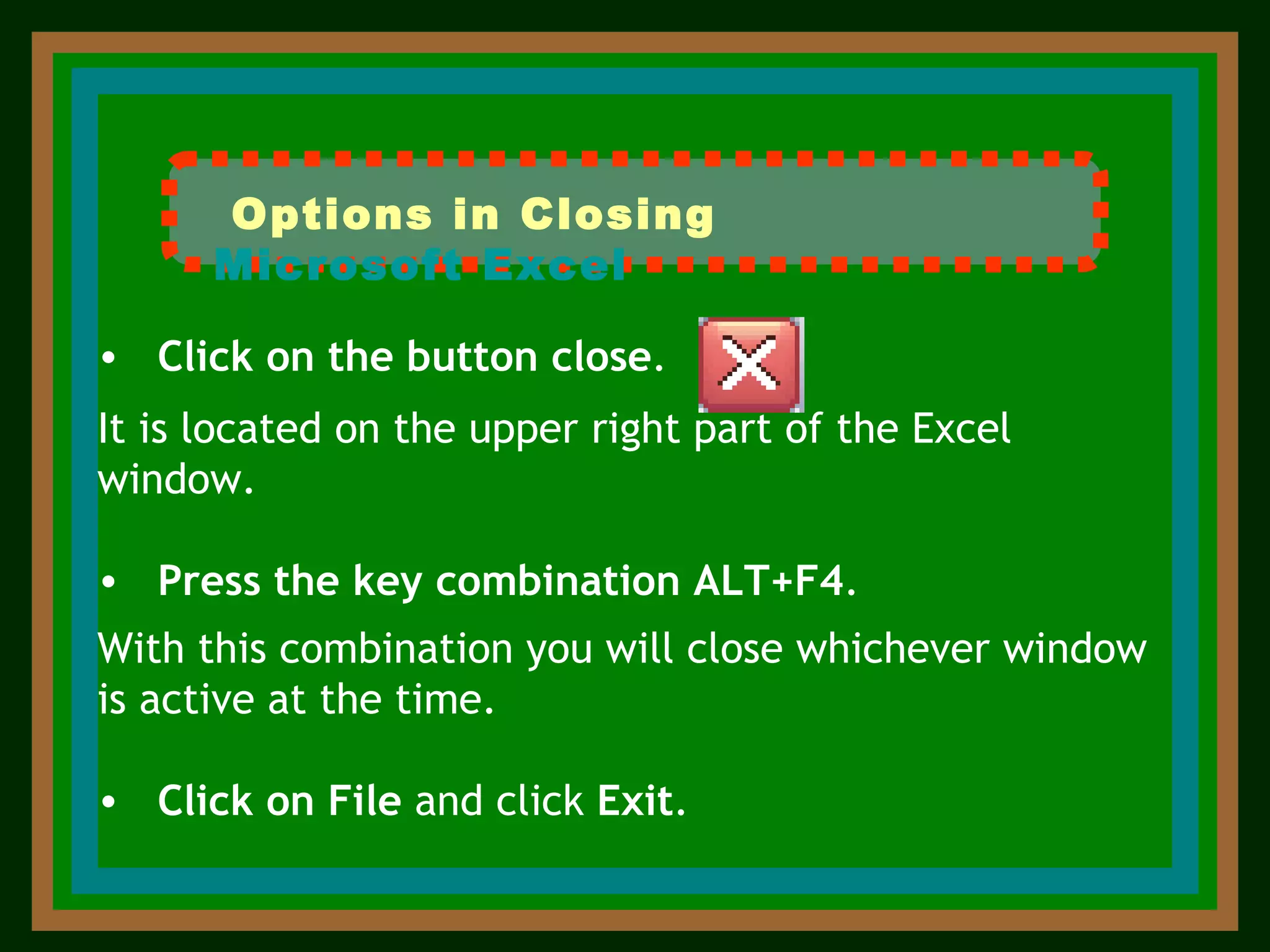 Click on the button close .  It is located on the upper right part of the Excel window. Press the key combination   ALT+F4 .  With this combination you will close whichever window is active at the time. Click   on   File  and click  Exit .  Options in Closing   Microsoft Excel 