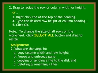 Note:  To change the size of all rows on the worksheet, click  SELECT ALL  button and drag to resize. 2. Drag to resize the row or column width or height. or ..  Right click the at the top of the heading. Type the desired row height or column heading . Click Ok. Assignment:   What are the steps in: a. copy column width and row height; b. freeze and unfreeze pane; c. copying or sending a file to the disk and d. deleting & renaming a file? 