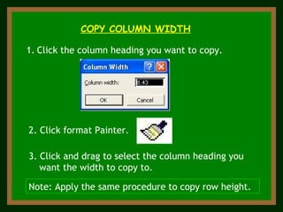 COPY COLUMN WIDTH Click the column heading you want to copy. 2. Click format Painter. 3. Click and drag to select the column heading you want the width to copy to. Note: Apply the same procedure to copy row height. 