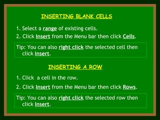 INSERTING BLANK CELLS Select a  range  of existing cells. 2. Click  Insert  from the Menu bar then click  Cells . Tip: You can also  right click  the selected cell then click  Insert . INSERTING A ROW 2. Click  Insert  from the Menu bar then click  Rows . Click  a cell in the row. Tip: You can also  right click  the selected row then click  Insert . 