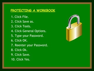 ` PROTECTING A WORKBOOK Click File. 2. Click Save as. 7. Reenter your Password. 9. Click Save. 5. Type your Password. 3. Click Tools. 4. Click General Options. 6. Click OK. 8. Click Ok. 10. Click Yes. 