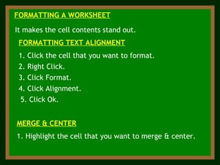 FORMATTING A WORKSHEET It makes the cell contents stand out. 1. Click the cell that you want to format. FORMATTING TEXT ALIGNMENT 2. Right Click. 3. Click Format. 4. Click Alignment. 5. Click Ok. MERGE & CENTER 1. Highlight the cell that you want to merge & center. 