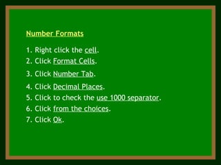 3. Click  Number Tab . 1. Right click the  cell . 2. Click  Format Cells .  Number Formats 4. Click  Decimal Places . 5. Click to check the  use 1000 separator .  6. Click  from the choices . 7. Click  Ok . 