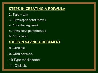 STEPS IN CREATING A FORMULA Type = sum Press open parenthesis ( Click the argument Press close parenthesis ) Press enter STEPS IN SAVING A DOCUMENT Click file Click save as. Type the filename Click ok. 