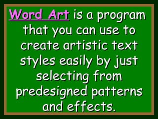 Word Art   is a program  that you can use to create artistic text styles easily by just selecting from predesigned patterns and effects. 