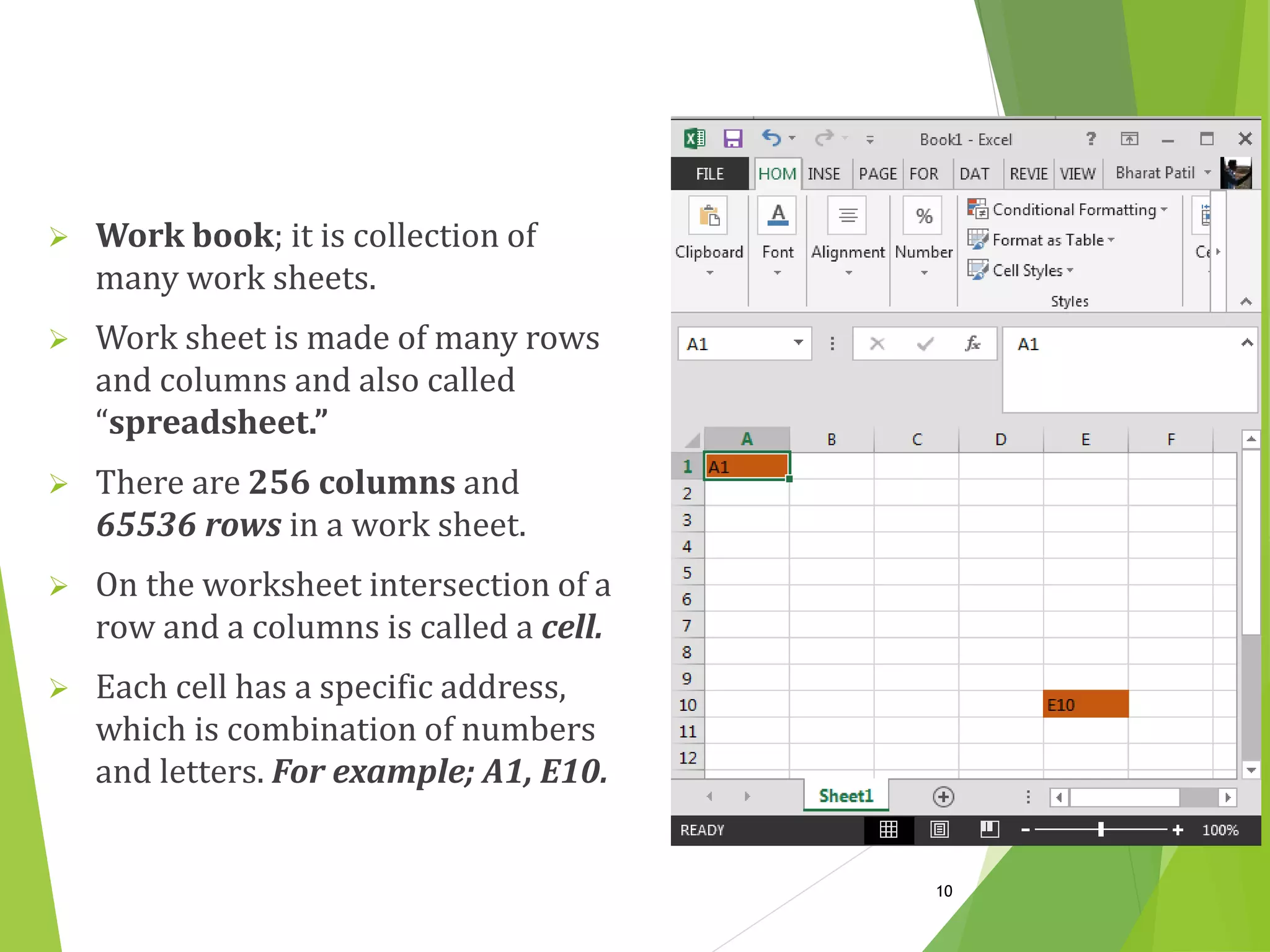  Work book; it is collection of
many work sheets.
 Work sheet is made of many rows
and columns and also called
“spreadsheet.”
 There are 256 columns and
65536 rows in a work sheet.
 On the worksheet intersection of a
row and a columns is called a cell.
 Each cell has a specific address,
which is combination of numbers
and letters. For example; A1, E10.
10
 