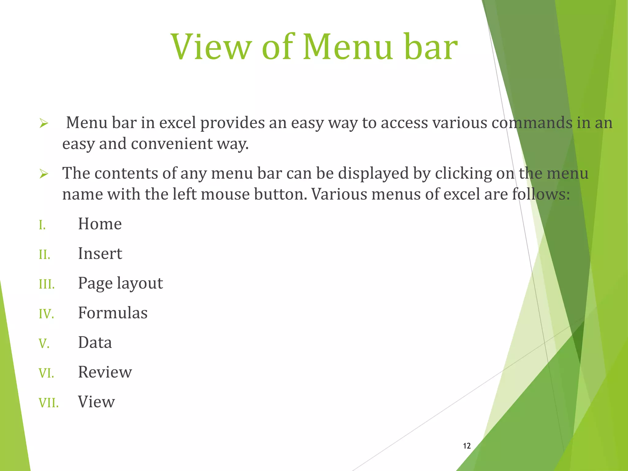 View of Menu bar
 Menu bar in excel provides an easy way to access various commands in an
easy and convenient way.
 The contents of any menu bar can be displayed by clicking on the menu
name with the left mouse button. Various menus of excel are follows:
I. Home
II. Insert
III. Page layout
IV. Formulas
V. Data
VI. Review
VII. View
12
 