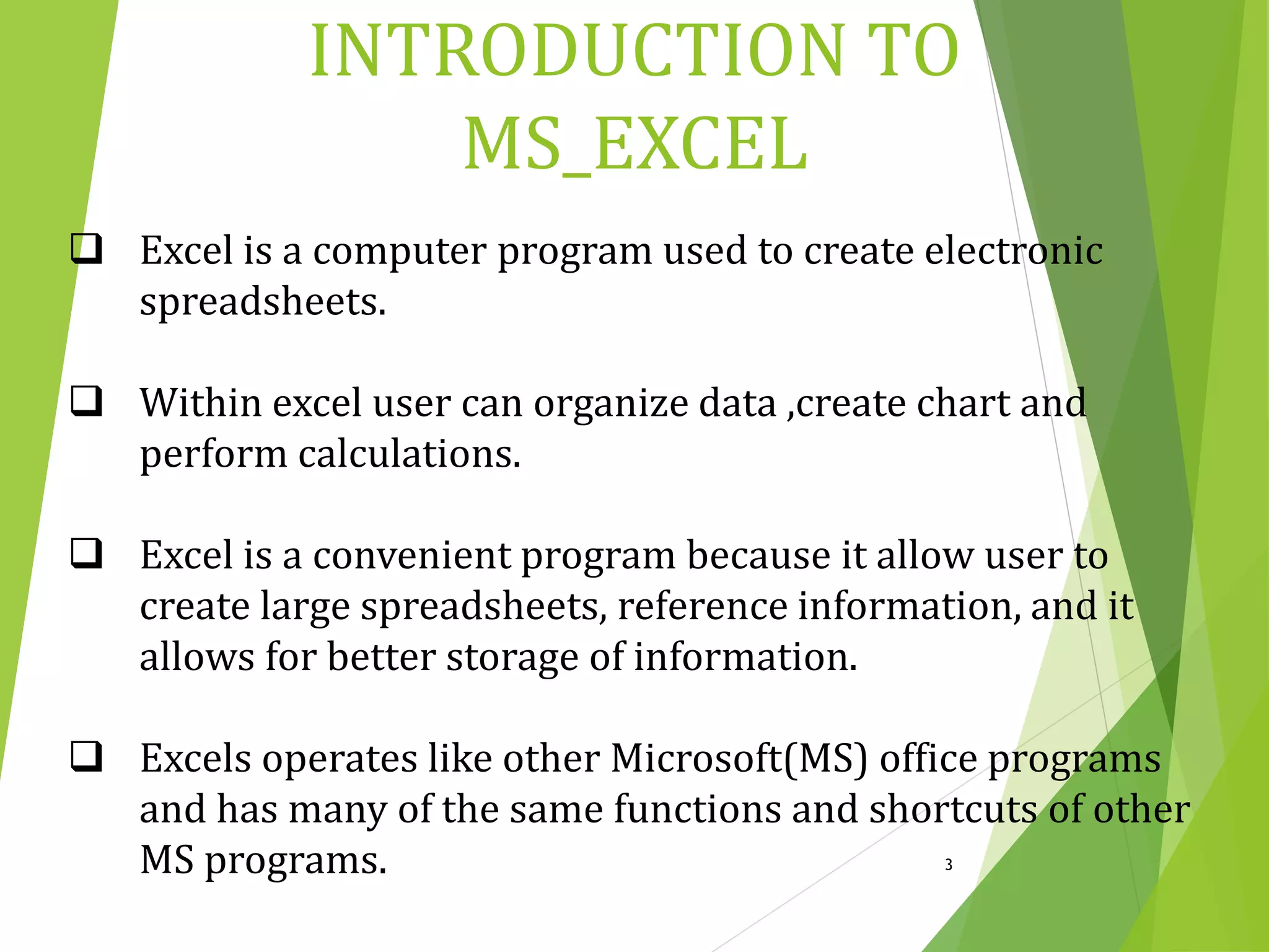  Excel is a computer program used to create electronic
spreadsheets.
 Within excel user can organize data ,create chart and
perform calculations.
 Excel is a convenient program because it allow user to
create large spreadsheets, reference information, and it
allows for better storage of information.
 Excels operates like other Microsoft(MS) office programs
and has many of the same functions and shortcuts of other
MS programs. 3
INTRODUCTION TO
MS_EXCEL
 