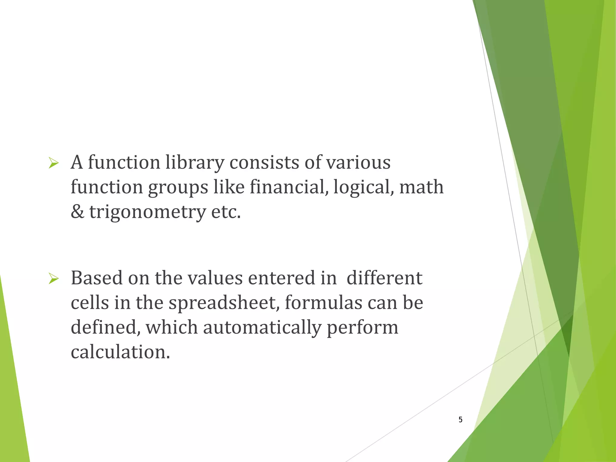  A function library consists of various
function groups like financial, logical, math
& trigonometry etc.
 Based on the values entered in different
cells in the spreadsheet, formulas can be
defined, which automatically perform
calculation.
5
 