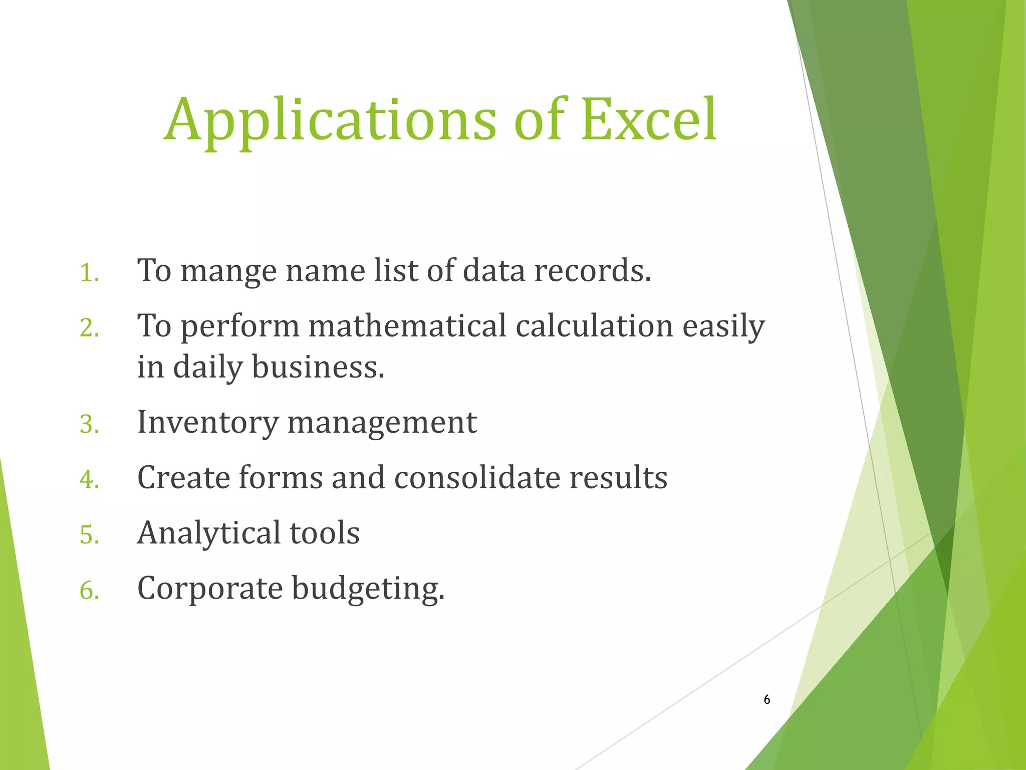 1. To mange name list of data records.
2. To perform mathematical calculation easily
in daily business.
3. Inventory management
4. Create forms and consolidate results
5. Analytical tools
6. Corporate budgeting.
6
Applications of Excel
 