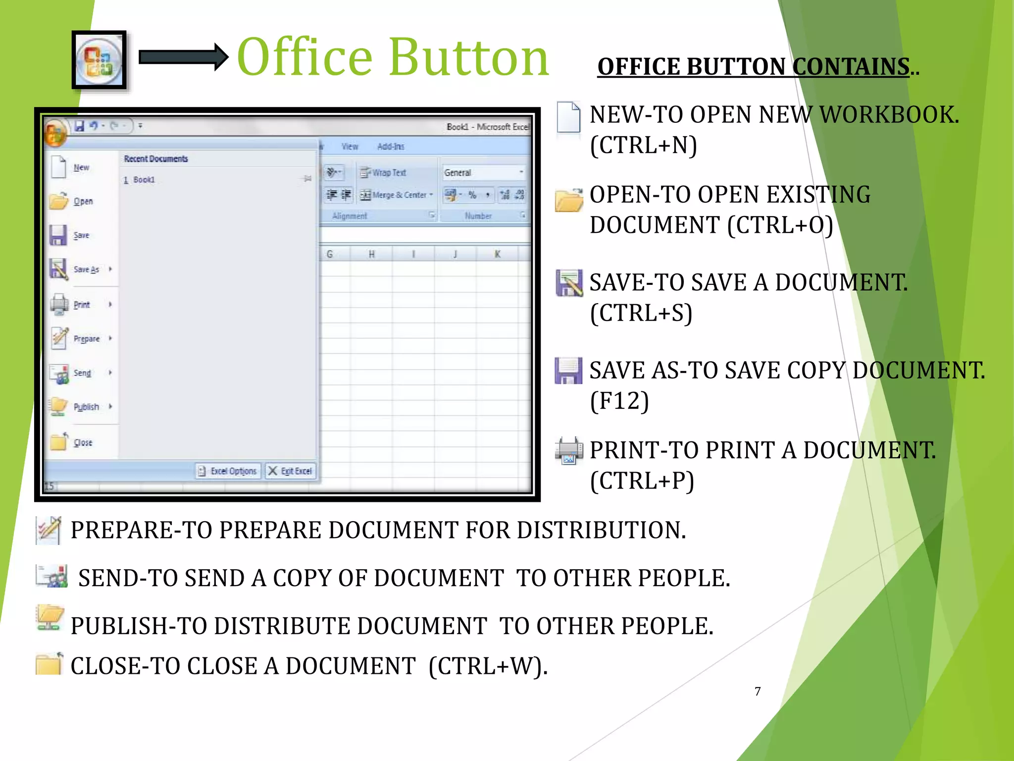 OFFICE BUTTON CONTAINS..
NEW-TO OPEN NEW WORKBOOK.
(CTRL+N)
OPEN-TO OPEN EXISTING
DOCUMENT (CTRL+O)
SAVE-TO SAVE A DOCUMENT.
(CTRL+S)
SAVE AS-TO SAVE COPY DOCUMENT.
(F12)
PRINT-TO PRINT A DOCUMENT.
(CTRL+P)
PREPARE-TO PREPARE DOCUMENT FOR DISTRIBUTION.
SEND-TO SEND A COPY OF DOCUMENT TO OTHER PEOPLE.
PUBLISH-TO DISTRIBUTE DOCUMENT TO OTHER PEOPLE.
CLOSE-TO CLOSE A DOCUMENT (CTRL+W).
7
Office Button
 