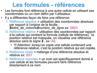 Les formules - références
• Les formules font référence à une autre cellule en utilisant ses
coordonnées ou un nom défini par l’utilisateur.
• Il y a différentes façon de faire une référence:
1. Référence absolue = utilisation des coordonnées absolues
par rapport à l’origine de la feuille :
$lettre_de_colonne$numéro_de_ligne ex: $B$3
2. Référence relative = utilisation des coordonnées par rapport
à la cellule qui contient la formule (cellule de référence) : la
position relative est masquée, on visualise une référence
absolue sans le signe $ , ex: A8.
• !!! Attention: lorsqu’on copie une cellule contenant une
référence relative, c’est la position relative qui est copiée.
3. Référence mixte = mélange d’une référence absolue et
relative ex: B$3
4. Référence nommée = un nom est spécifiquement donné à
une cellule et les formules peuvent faire référence
directement à ce nom
 