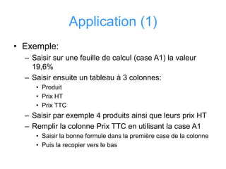 Application (1)
• Exemple:
– Saisir sur une feuille de calcul (case A1) la valeur
19,6%
– Saisir ensuite un tableau à 3 colonnes:
• Produit
• Prix HT
• Prix TTC
– Saisir par exemple 4 produits ainsi que leurs prix HT
– Remplir la colonne Prix TTC en utilisant la case A1
• Saisir la bonne formule dans la première case de la colonne
• Puis la recopier vers le bas
 