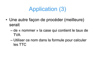 Application (3)
• Une autre façon de procéder (meilleure)
serait
– de « nommer » la case qui contient le taux de
TVA
– Utiliser ce nom dans la formule pour calculer
les TTC
 