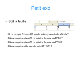 Petit exo
• Soit la feuille
•Si on recopie C1 vers C2, quelle valeur y sera-t-elle affichée?
•Même question si en C1 on saisit la formule =A$1*B1 ?
•Même question si en C1 on saisit la formule =A1*B$1?
•Même question si la formule est =$A1*$B1 ?
 