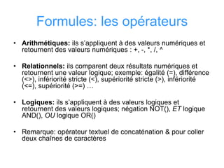 Formules: les opérateurs
• Arithmétiques: ils s’appliquent à des valeurs numériques et
retournent des valeurs numériques : +, -, *, /, ^
• Relationnels: ils comparent deux résultats numériques et
retournent une valeur logique; exemple: égalité (=), différence
(<>), infériorité stricte (<), supériorité stricte (>), infériorité
(<=), supériorité (>=) …
• Logiques: ils s’appliquent à des valeurs logiques et
retournent des valeurs logiques; négation NOT(), ET logique
AND(), OU logique OR()
• Remarque: opérateur textuel de concaténation & pour coller
deux chaînes de caractères
 