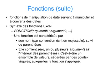 Fonctions (suite)
• fonctions de manipulation de date servant à manipuler et
à convertir des dates
• Syntaxe des fonctions Excel:
– FONCTION(argument1; argument2; ...)
– Une fonction est caractérisée par
• son nom (par convention écrit en majuscule), suivi
de parenthèses.
• Elle contient zéro, un ou plusieurs arguments (à
l'intérieur des parenthèses), c'est-à-dire un
ensemble de valeurs, séparées par des points-
virgules, auxquelles la fonction s'applique.
 