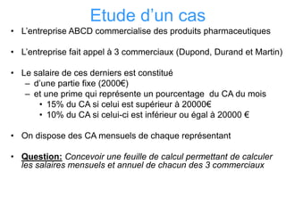 Etude d’un cas
• L’entreprise ABCD commercialise des produits pharmaceutiques
• L’entreprise fait appel à 3 commerciaux (Dupond, Durand et Martin)
• Le salaire de ces derniers est constitué
– d’une partie fixe (2000€)
– et une prime qui représente un pourcentage du CA du mois
• 15% du CA si celui est supérieur à 20000€
• 10% du CA si celui-ci est inférieur ou égal à 20000 €
• On dispose des CA mensuels de chaque représentant
• Question: Concevoir une feuille de calcul permettant de calculer
les salaires mensuels et annuel de chacun des 3 commerciaux
 