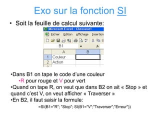 Exo sur la fonction SI
• Soit la feuille de calcul suivante:
•Dans B1 on tape le code d’une couleur
•R pour rouge et V pour vert
•Quand on tape R, on veut que dans B2 on ait « Stop » et
quand c’est V, on veut afficher « Traverser »
•En B2, il faut saisir la formule:
=SI(B1="R"; "Stop"; SI(B1="V";"Traverser";"Erreur"))
 
