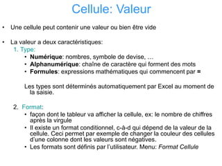 Cellule: Valeur
• Une cellule peut contenir une valeur ou bien être vide
• La valeur a deux caractéristiques:
1. Type:
• Numérique: nombres, symbole de devise, …
• Alphanumérique: chaîne de caractère qui forment des mots
• Formules: expressions mathématiques qui commencent par =
Les types sont déterminés automatiquement par Excel au moment de
la saisie.
2. Format:
• façon dont le tableur va afficher la cellule, ex: le nombre de chiffres
après la virgule
• Il existe un format conditionnel, c-à-d qui dépend de la valeur de la
cellule. Ceci permet par exemple de changer la couleur des cellules
d’une colonne dont les valeurs sont négatives.
• Les formats sont définis par l’utilisateur. Menu: Format Cellule
 