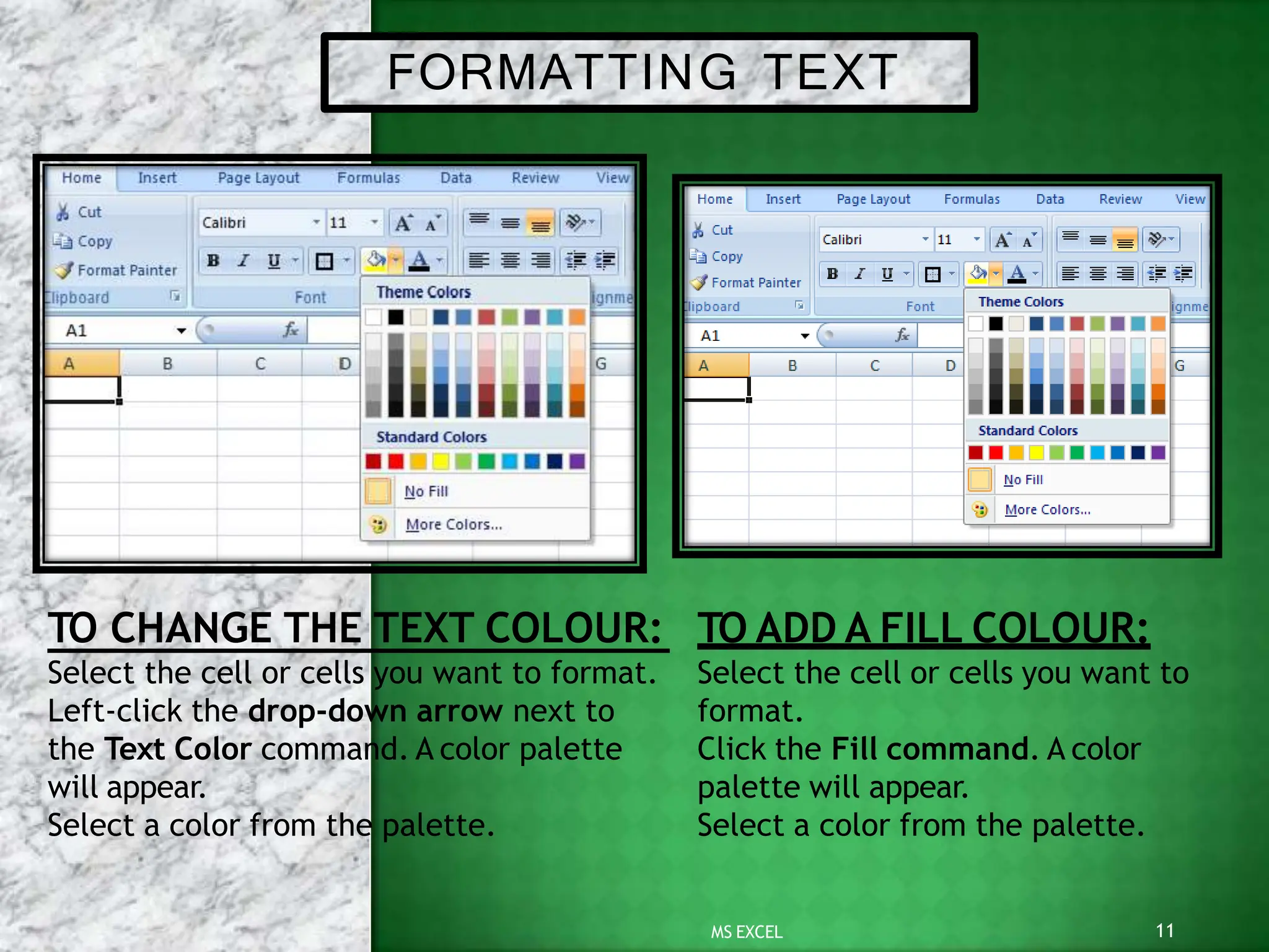 FORMATTING TEXT
Select the cell or cells you want to format.
Left-click the drop-down arrow next to
the Text Color command. A color palette
11
MS EXCEL
will appear.
Select a color from the palette.
TO CHANGE THE TEXT COLOUR: TO ADD A FILL COLOUR:
Select the cell or cells you want to
format.
Click the Fill command. A color
palette will appear.
Select a color from the palette.
 