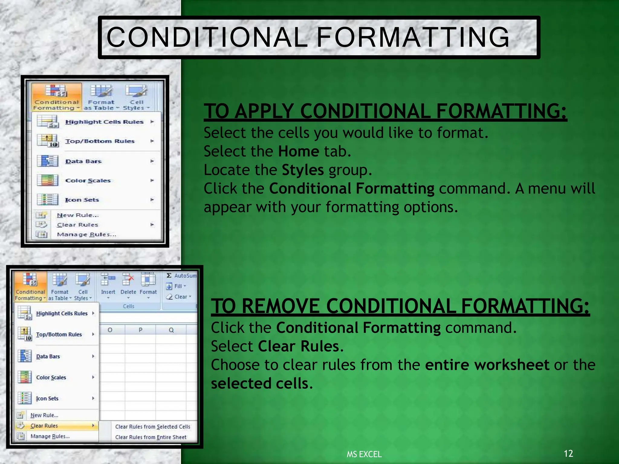 CONDITIONAL FORMATTING
TO APPLY CONDITIONAL FORMATTING:
Select the cells you would like to format.
Select the Home tab.
Locate the Styles group.
Click the Conditional Formatting command. A menu will
appear with your formatting options.
12
MS EXCEL
TO REMOVE CONDITIONAL FORMATTING:
Click the Conditional Formatting command.
Select Clear Rules.
Choose to clear rules from the entire worksheet or the
selected cells.
 