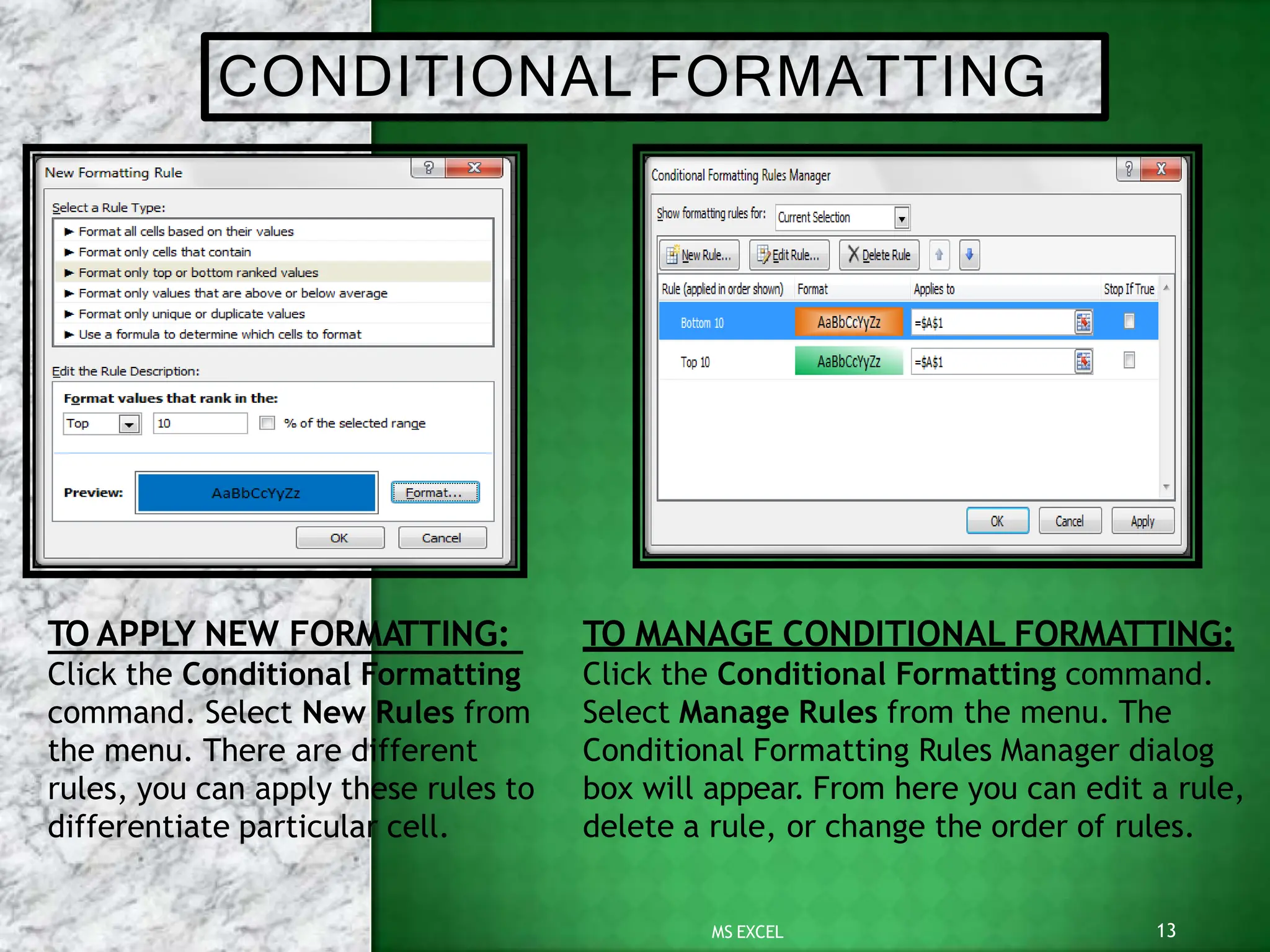 CONDITIONAL FORMATTING
TO MANAGE CONDITIONAL FORMATTING:
Click the Conditional Formatting command.
Select Manage Rules from the menu. The
Conditional Formatting Rules Manager dialog
box will appear. From here you can edit a rule,
delete a rule, or change the order of rules.
TO APPLY NEW FORMATTING:
Click the Conditional Formatting
command. Select New Rules from
the menu. There are different
rules, you can apply these rules to
differentiate particular cell.
13
MS EXCEL
 