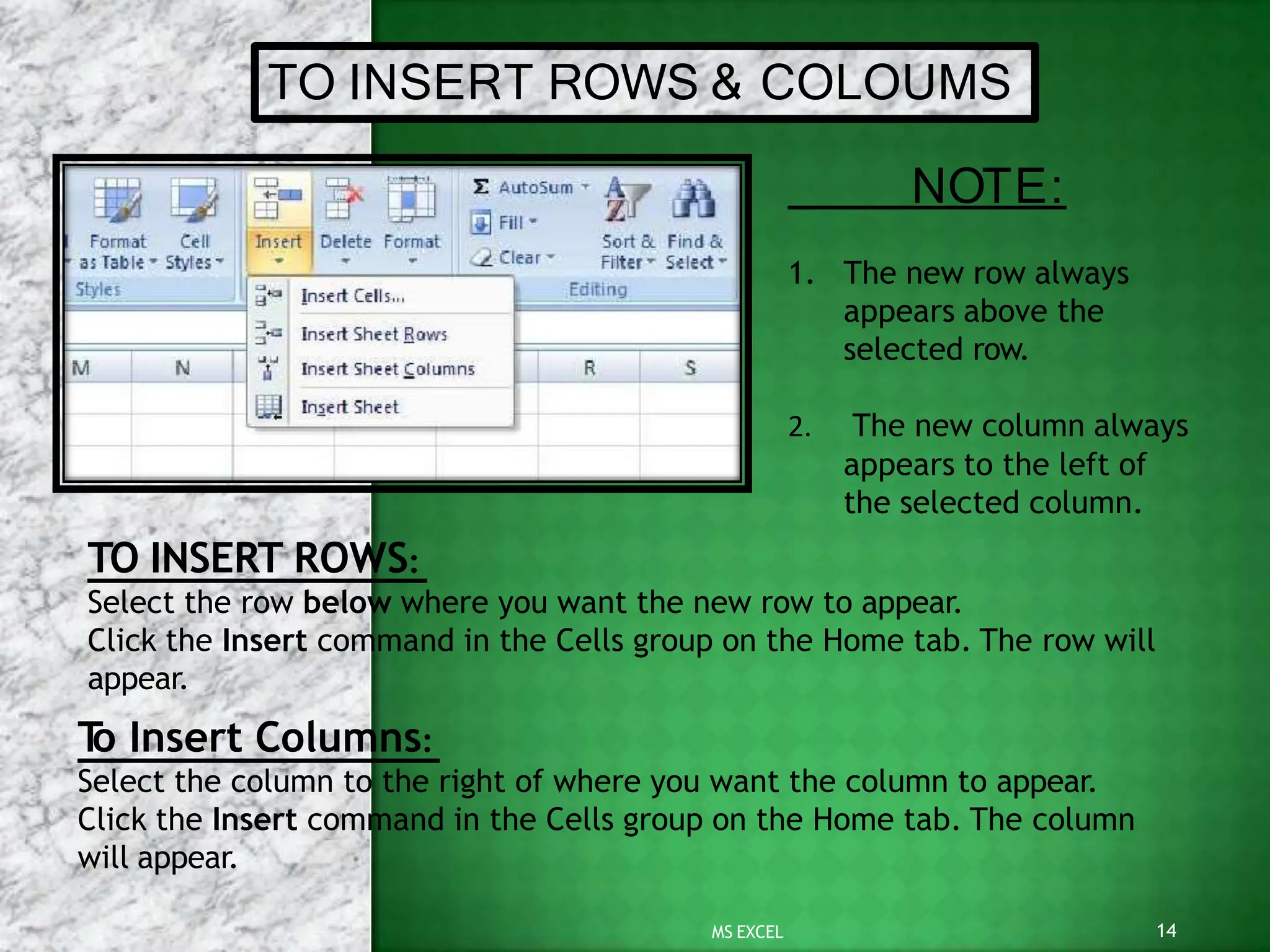 TO INSERT ROWS & COLOUMS
TO INSERT ROWS:
Select the row below where you want the new row to appear.
Click the Insert command in the Cells group on the Home tab. The row will
appear.
T
o Insert Columns:
Select the column to the right of where you want the column to appear.
Click the Insert command in the Cells group on the Home tab. The column
will appear.
14
MS EXCEL
NOTE:
1. The new row always
appears above the
selected row.
2. The new column always
appears to the left of
the selected column.
 