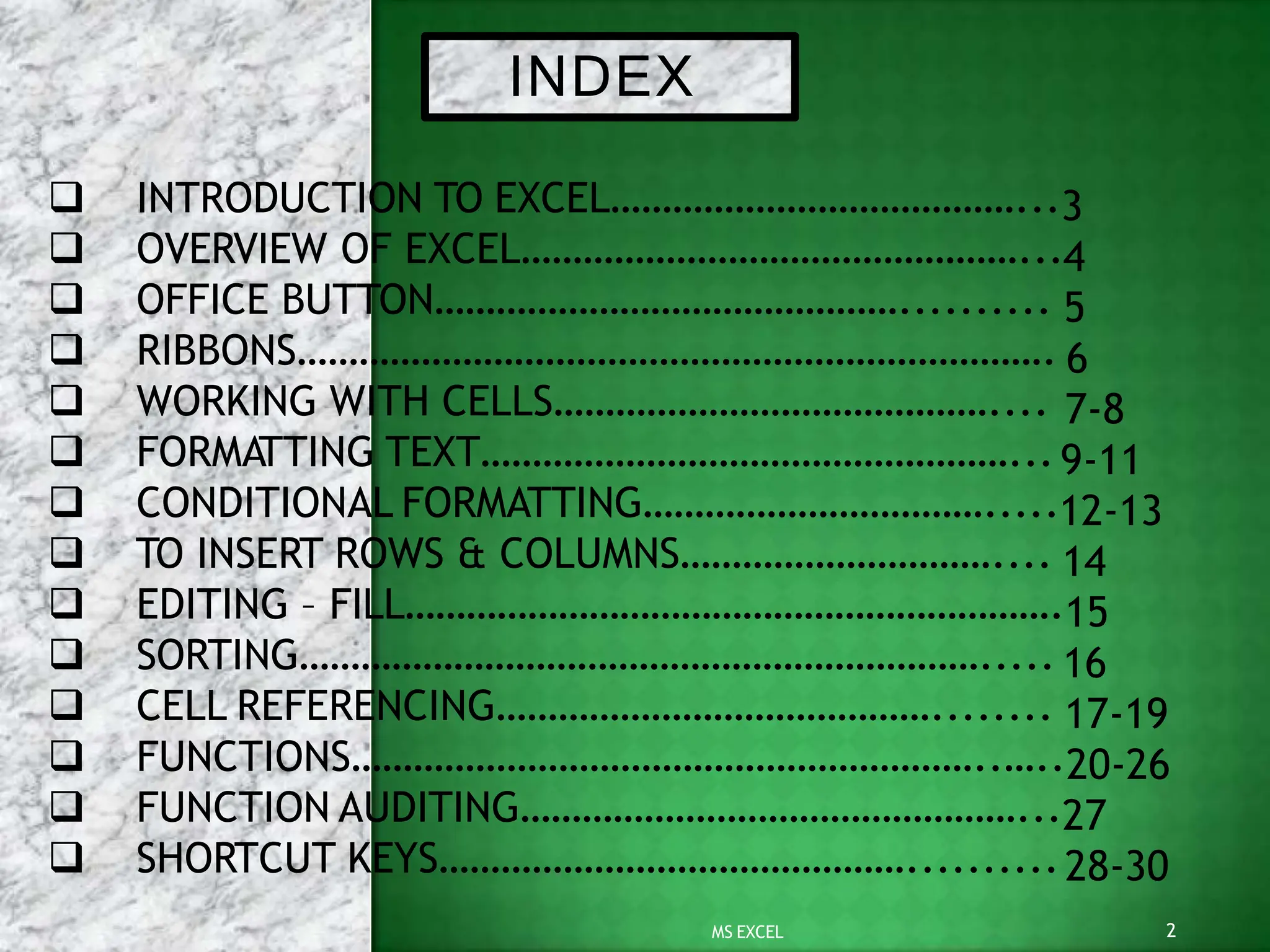 INDEX
2
MS EXCEL
 INTRODUCTION TO EXCEL…………………………………...3
 OVERVIEW OF EXCEL…………………………………………...4
 OFFICE BUTTON……………………………………….......... 5
 RIBBONS………………………………………………………………. 6
 WORKING WITH CELLS…………………………………….... 7-8
 FORMATTING TEXT……………………………………………...9-11
 CONDITIONAL FORMATTING…………………………….....12-13
 TO INSERT ROWS & COLUMNS………………………….... 14
 EDITING – FILL……………………………………………………….15
 SORTING…………………………………………………………..... 16
 CELL REFERENCING……………………………………........ 17-19
 FUNCTIONS……………………………………………………..…..20-26
 FUNCTION AUDITING…………………………………………...27
 SHORTCUT KEYS………………………………………..........28-30
 