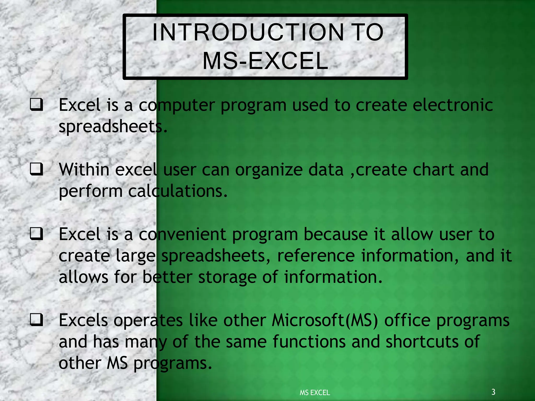INTRODUCTION TO
3
MS EXCEL
MS-EXCEL
 Excel is a computer program used to create electronic
spreadsheets.
 Within excel user can organize data ,create chart and
perform calculations.
 Excel is a convenient program because it allow user to
create large spreadsheets, reference information, and it
allows for better storage of information.
 Excels operates like other Microsoft(MS) office programs
and has many of the same functions and shortcuts of
other MS programs.
 