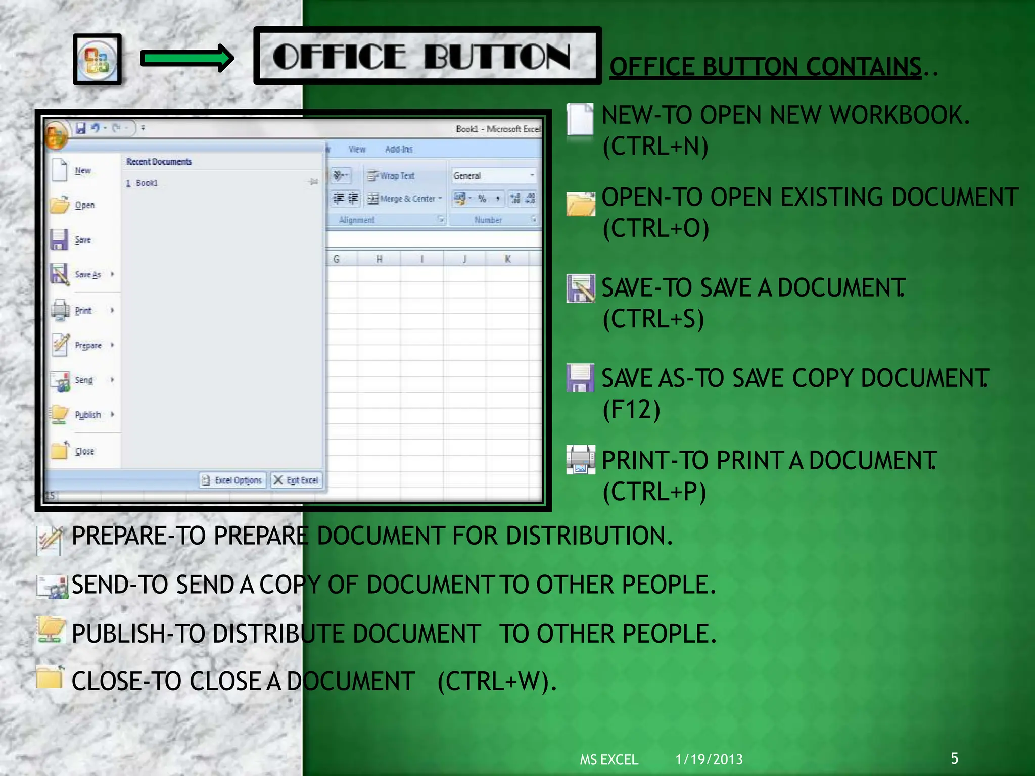 OFFICE BUTTON CONTAINS..
NEW-TO OPEN NEW WORKBOOK.
(CTRL+N)
OPEN-TO OPEN EXISTING DOCUMENT
(CTRL+O)
SAVE-TO SAVE A DOCUMENT
.
(CTRL+S)
SAVE AS-TO SAVE COPY DOCUMENT
.
(F12)
PRINT-TO PRINT A DOCUMENT
.
(CTRL+P)
PREPARE-TO PREPARE DOCUMENT FOR DISTRIBUTION.
SEND-TO SEND A COPY OF DOCUMENTTO OTHER PEOPLE.
PUBLISH-TO DISTRIBUTE DOCUMENT TO OTHER PEOPLE.
CLOSE-TO CLOSE A DOCUMENT (CTRL+W).
5
MS EXCEL 1/19/2013
 