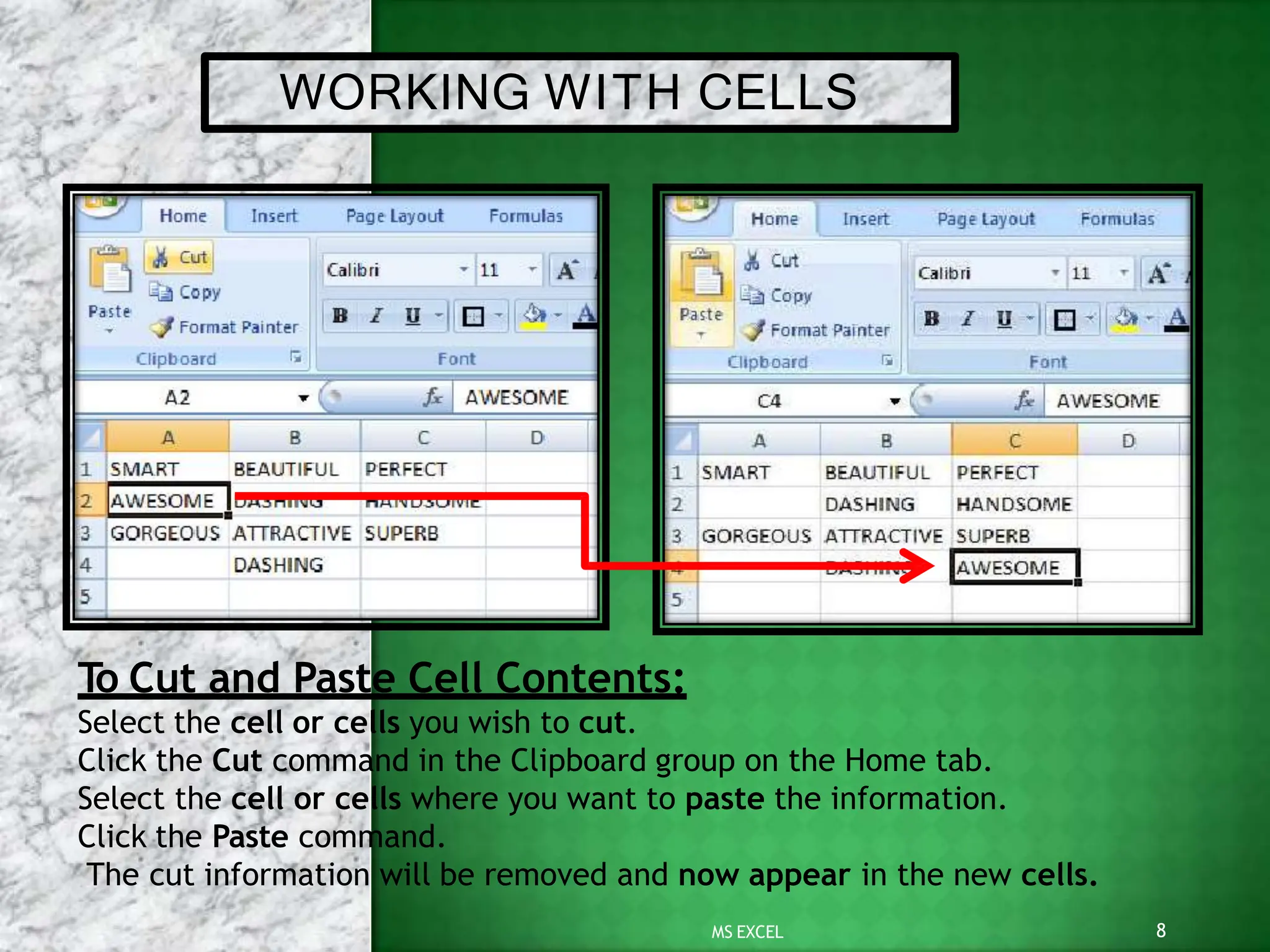 WORKING WITH CELLS
To Cut and Paste Cell Contents:
Select the cell or cells you wish to cut.
Click the Cut command in the Clipboard group on the Home tab.
Select the cell or cells where you want to paste the information.
Click the Paste command.
The cut information will be removed and now appear in the new cells.
8
MS EXCEL
 