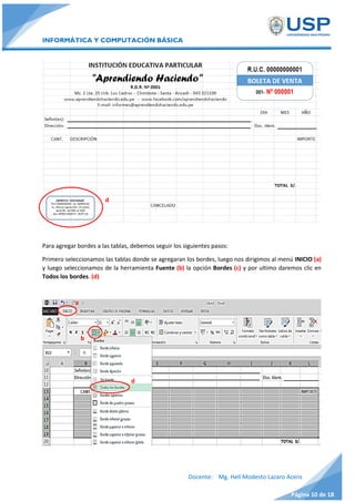 INFORMÁTICA Y COMPUTACIÓN BÁSICA
Docente: Mg. Helí Modesto Lazaro Acero
Página 10 de 18
Para agregar bordes a las tablas, debemos seguir los siguientes pasos:
Primero seleccionamos las tablas donde se agregaran los bordes, luego nos dirigimos al menú INICIO (a)
y luego seleccionamos de la herramienta Fuente (b) la opción Bordes (c) y por ultimo daremos clic en
Todos los bordes. (d)
d
b
d
a
c
 