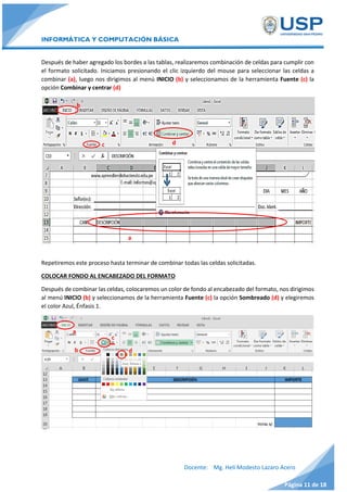 INFORMÁTICA Y COMPUTACIÓN BÁSICA
Docente: Mg. Helí Modesto Lazaro Acero
Página 11 de 18
Después de haber agregado los bordes a las tablas, realizaremos combinación de celdas para cumplir con
el formato solicitado. Iniciamos presionando el clic izquierdo del mouse para seleccionar las celdas a
combinar (a), luego nos dirigimos al menú INICIO (b) y seleccionamos de la herramienta Fuente (c) la
opción Combinar y centrar (d)
Repetiremos este proceso hasta terminar de combinar todas las celdas solicitadas.
COLOCAR FONDO AL ENCABEZADO DEL FORMATO
Después de combinar las celdas, colocaremos un color de fondo al encabezado del formato, nos dirigimos
al menú INICIO (b) y seleccionamos de la herramienta Fuente (c) la opción Sombreado (d) y elegiremos
el color Azul, Énfasis 1.
b
b
dc
a
a
d
c
 