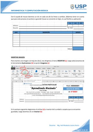 INFORMÁTICA Y COMPUTACIÓN BÁSICA
Docente: Mg. Helí Modesto Lazaro Acero
Página 13 de 18
Con la ayuda de mouse daremos un clic en cada una de las líneas a cambiar, debemos tener en cuenta
que para este proceso el puntero o guía del mouse se convierte en lápiz, lo cual facilita su aplicación.
INSERTAR IMAGEN
Para insertar una imagen a la hoja de cálcul, nos dirigimos al menú INSERTAR (a), luego seleccionamos de
la herramienta Ilustraciones (b) la opción Imagenes (c)
En la ventana siguiente elegiremos el archivo (a) a insertar de la unidad o carpeta que se encuentre
guardado, luego daremos clic en Insertar (b)
c
a
b
 