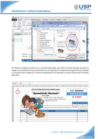 INFORMÁTICA Y COMPUTACIÓN BÁSICA
Docente: Mg. Helí Modesto Lazaro Acero
Página 14 de 18
Por defecto la imagen se inserta con un tamaño inadecuado, para darle el tamaño deseado ajustamos la
imagen con la ayuda del mouse, presionamos el clic izquierdo en cualquiera de la guías blancas ubicadas
en las puntas de la imagen (a), mantener presionado el clic izquierdo y arrastrar hasta tener el tamaño
adecuado.
a
b
a
 