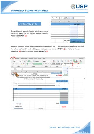 INFORMÁTICA Y COMPUTACIÓN BÁSICA
Docente: Mg. Helí Modesto Lazaro Acero
Página 17 de 18
En cambio en la segunda función le indicamos que el
resultado Total (K20), sea la suma desde la celda K14
hasta la celda K19. (a)
También podemos aplicar este proceso mediante el menú INICIO, para empezar primero seleccionamos
las celdas desde la K14 hasta la K19, después ingresamos al menú INICIO (a) y de la herramienta
Modificar (b), seleccionamos la opción Suma () (c)
=SUMA(K14:K19)
a
c
b
 