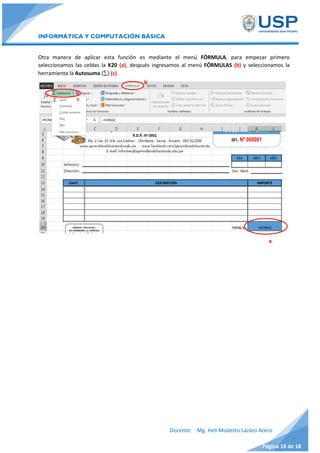 INFORMÁTICA Y COMPUTACIÓN BÁSICA
Docente: Mg. Helí Modesto Lazaro Acero
Página 18 de 18
Otra manera de aplicar esta función es mediante el menú FÓRMULA, para empezar primero
seleccionamos las celdas la K20 (a), después ingresamos al menú FÓRMULAS (b) y seleccionamos la
herramienta la Autosuma () (c)
b
c
a
Una vez que aparece la sintaxis (a) completamos con los siguientes datos:
=SUMA(K14:K19)
 