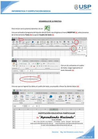 INFORMÁTICA Y COMPUTACIÓN BÁSICA
Docente: Mg. Helí Modesto Lazaro Acero
Página 3 de 18
DESARROLLO DE LA PRÁCTICA
Para iniciar con la práctica daremos clic en
Una vez activado el programa de hoja de cálculo Excel, nos dirigimos al menú INSERTAR (a), seleccionamos
de la herramienta Texto (b) la opción Cuadro de texto (c).
Una vez que se ingresó los datos al cuadro de texto, se procede a llenar los demás datos (a).
(a)
b
a
c
(a)
Con un clic activamos el cuadro
de texto, luego ingresamos el
texto deseado (a).
 
