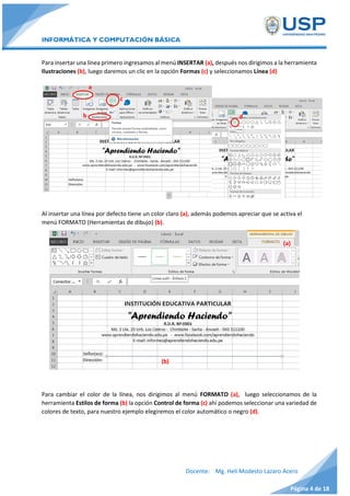 INFORMÁTICA Y COMPUTACIÓN BÁSICA
Docente: Mg. Helí Modesto Lazaro Acero
Página 4 de 18
Para insertar una línea primero ingresamos al menú INSERTAR (a), después nos dirigimos a la herramienta
Ilustraciones (b), luego daremos un clic en la opción Formas (c) y seleccionamos Línea (d)
Al insertar una línea por defecto tiene un color claro (a), además podemos apreciar que se activa el
menú FORMATO (Herramientas de dibujo) (b).
Para cambiar el color de la línea, nos dirigimos al menú FORMATO (a), luego seleccionamos de la
herramienta Estilos de forma (b) la opción Control de forma (c) ahí podemos seleccionar una variedad de
colores de texto, para nuestro ejemplo elegiremos el color automático o negro (d).
c
b d
(b)
(a)
a
 