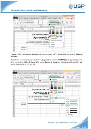INFORMÁTICA Y COMPUTACIÓN BÁSICA
Docente: Mg. Helí Modesto Lazaro Acero
Página 5 de 18
Para dar realce a la línea insertada aumentaremos su grosor a 1 1
/2., utilizando la herramienta Contorno
de Forma.
Procedemos a aumentar el grosor de la línea, dirigiéndonos al menú FORMATO (a), luego seleccionamos
de la herramienta Estilos de forma (b) la opción Control de forma (c), seleccionamos Grosor (d) y por
ultimo daremos clic en 11
/2 pto. (e)
(a)
(e)
(c)
(d)
(b)
(a)
(c)
(d)
(b)
 