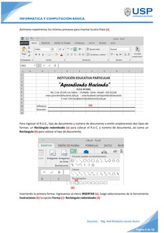 INFORMÁTICA Y COMPUTACIÓN BÁSICA
Docente: Mg. Helí Modesto Lazaro Acero
Página 6 de 18
Asimismo repetiremos los mismos procesos para insertar la otra línea (a).
Para ingresar el R.U.C., tipo de documento y número de documento a emitir emplearemos dos tipos de
formas: un Rectángulo redondeado (a) para colocar el R.U.C. y número de documento, así como un
Rectángulo (b) para colocar el tipo de documento.
Insertando la primera forma: ingresamos al menú INSERTAR (a), luego seleccionamos de la herramienta
Ilustraciones (b) la opción Forma (c): Rectángulo redondeado (d)
(a)
(a)
(b)
 