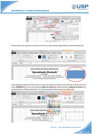INFORMÁTICA Y COMPUTACIÓN BÁSICA
Docente: Mg. Helí Modesto Lazaro Acero
Página 7 de 18
Presionando el clic izquierdo insertaremos la forma seleccionada, asignándole el tamaño deseado (a).
Como podemos apreciar la forma tiene un color de fondo por defecto, para eliminar el fondo iremos al
menú FORMATO (a) y de la herramienta Estilos de forma (b) seleccionaremos Relleno de forma (c) y
realizaremos los cambios pertinentes. En nuestro ejemplo seleccionamos sin relleno (d).
b
c
d
d
a
b
c
d
a
 