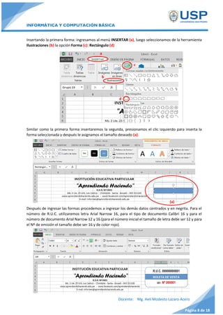 INFORMÁTICA Y COMPUTACIÓN BÁSICA
Docente: Mg. Helí Modesto Lazaro Acero
Página 8 de 18
Insertando la primera forma: ingresamos al menú INSERTAR (a), luego seleccionamos de la herramienta
Ilustraciones (b) la opción Forma (c): Rectángulo (d)
Similar como la primera forma insertaremos la segunda, presionamos el clic izquierdo para inserta la
forma seleccionada y después le asignamos el tamaño deseado (a).
Después de ingresar las formas procedemos a ingresar los demás datos centrados y en negrita. Para el
número de R.U.C. utilizaremos letra Arial Narrow 16, para el tipo de documento Calibri 16 y para el
número de documento Arial Narrow 12 y 16 (para el número inicial el tamaño de letra debe ser 12 y para
el Nº de emisión el tamaño debe ser 16 y de color rojo).
d
b
c
(a)
a
 