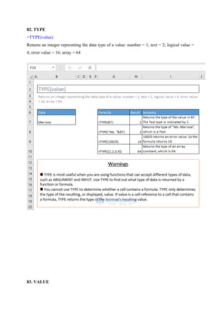 82. TYPE
=TYPE(value)
Returns an integer represnting the data type of a value: number = 1, text = 2; logical value =
4, error value = 16; array = 64
83. VALUE
 